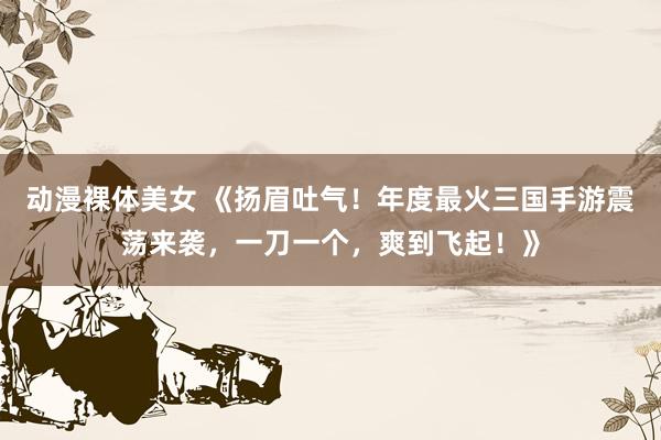 动漫裸体美女 《扬眉吐气！年度最火三国手游震荡来袭，一刀一个，爽到飞起！》