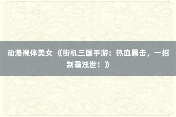 动漫裸体美女 《街机三国手游：热血暴击，一招制霸浊世！》