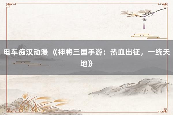 电车痴汉动漫 《神将三国手游：热血出征，一统天地》