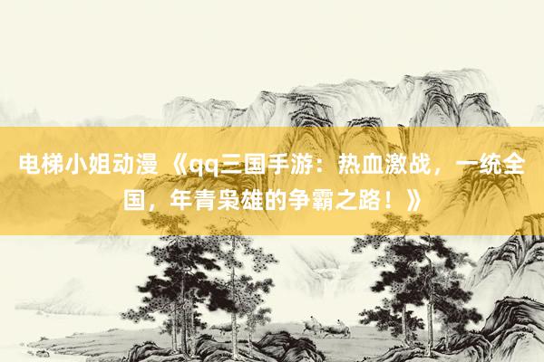 电梯小姐动漫 《qq三国手游：热血激战，一统全国，年青枭雄的争霸之路！》