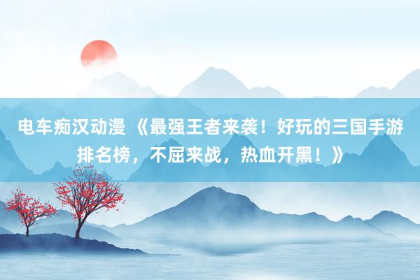 电车痴汉动漫 《最强王者来袭！好玩的三国手游排名榜，不屈来战，热血开黑！》