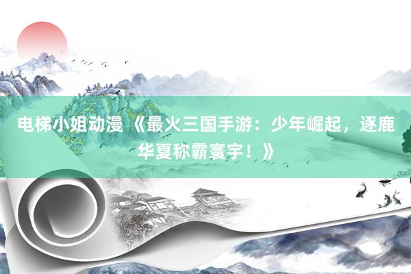 电梯小姐动漫 《最火三国手游：少年崛起，逐鹿华夏称霸寰宇！》