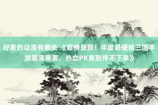 好看的动漫有哪些 《霸榜登顶！年度最硬核三国手游震荡来袭，热血PK爽到停不下来》