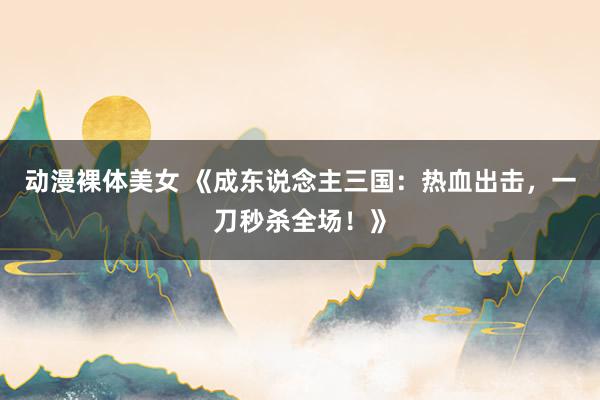 动漫裸体美女 《成东说念主三国：热血出击，一刀秒杀全场！》