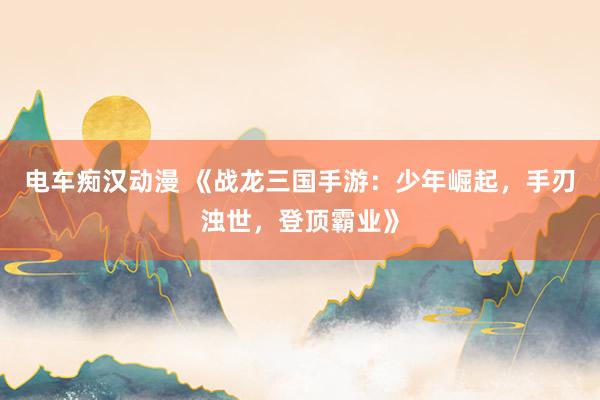 电车痴汉动漫 《战龙三国手游：少年崛起，手刃浊世，登顶霸业》