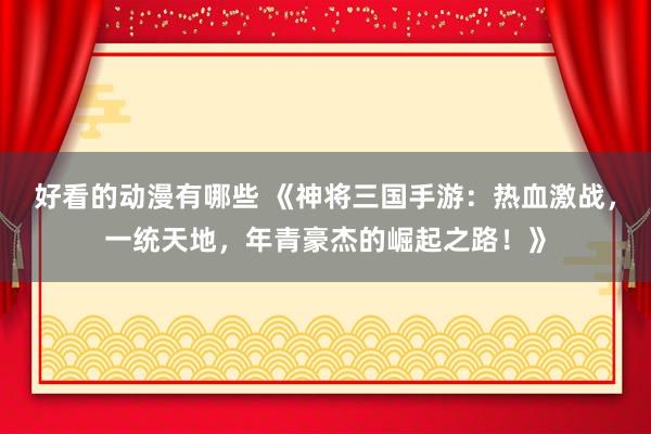 好看的动漫有哪些 《神将三国手游：热血激战，一统天地，年青豪杰的崛起之路！》
