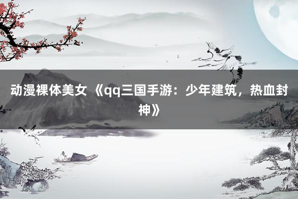 动漫裸体美女 《qq三国手游：少年建筑，热血封神》