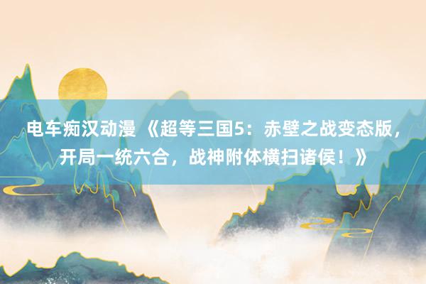 电车痴汉动漫 《超等三国5：赤壁之战变态版，开局一统六合，战神附体横扫诸侯！》