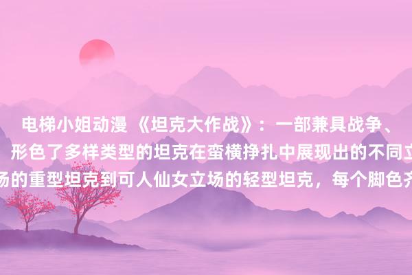 电梯小姐动漫 《坦克大作战》：一部兼具战争、策略和友情的坦克动漫，形色了多样类型的坦克在蛮横挣扎中展现出的不同立场和妙技。从机械立场的重型坦克到可人仙女立场的轻型坦克，每个脚色齐有独有的魔力和故事。在与敌东说念主的挣扎中，他们将共同费力，不仅保卫我方的阵脚，还要顾惜相互之间的友谊和信任。